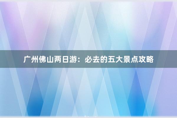 广州佛山两日游：必去的五大景点攻略